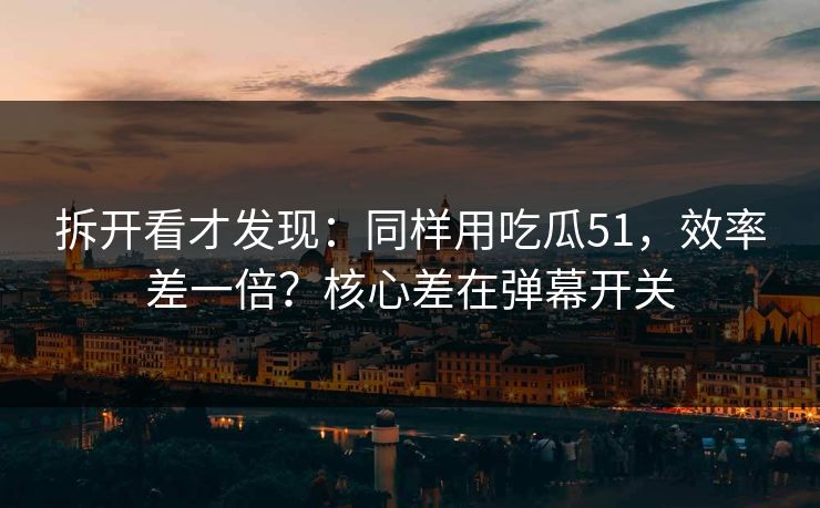 拆开看才发现：同样用吃瓜51，效率差一倍？核心差在弹幕开关