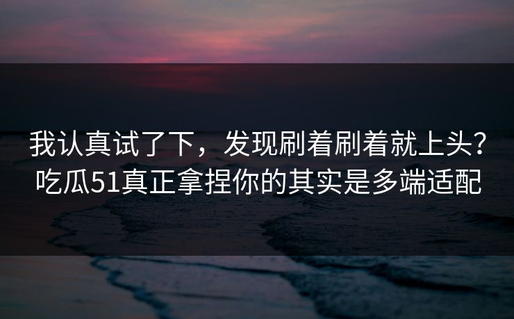 我认真试了下，发现刷着刷着就上头？吃瓜51真正拿捏你的其实是多端适配