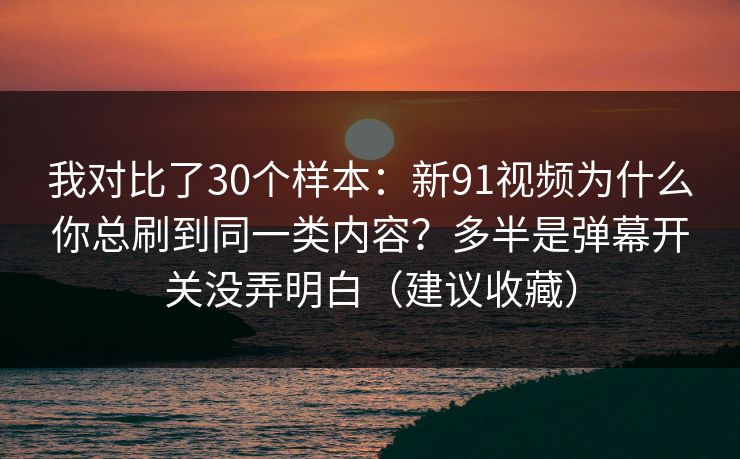 我对比了30个样本：新91视频为什么你总刷到同一类内容？多半是弹幕开关没弄明白（建议收藏）