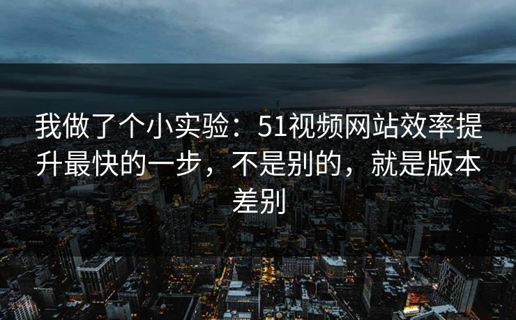 我做了个小实验：51视频网站效率提升最快的一步，不是别的，就是版本差别