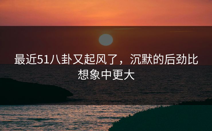 最近51八卦又起风了，沉默的后劲比想象中更大