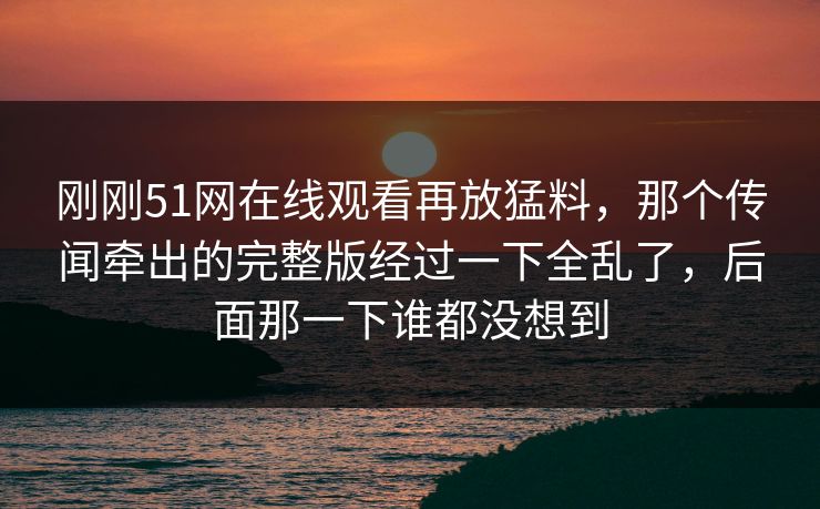 刚刚51网在线观看再放猛料,那个传闻牵出的完整版经过一下全乱了,后面那一下谁都没想到 刚刚51网在线观看再放猛料,那个传闻牵出的完整版经过一下全乱了,后面那一下谁都没想到